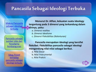 Menurut Dr. Alfian, kekuatan suatu ideology
tergantung pada 3 dimensi yang terkandung dalam
dirinya, yaitu:
a. Dimensi realitas
b. Dimensi idealisme
c. Dimensi Fleksibilitas (Kelenturan)
Pancasila merupakan ideologi yang bersifat
fleksibel. Fleksibilitas pancasila sebagai ideologi
mengandung nilai-nilai sebagai berikut.
a. Nilai Dasar
b. Nilai Instrumental
c. Nilai Praksis
Pancasila Sebagai Ideologi Terbuka
Makna Pancasila
sebagai ideologi
terbuka
Pancasila sebagai
sumber nilai dan
Paradigma
Pembangunan
Sikap Positif
terhadap
pancasila sebagai
ideologi terbuka
 