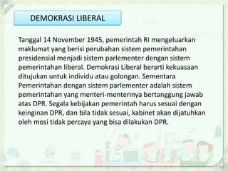 DEMOKRASI LIBERAL

Tanggal 14 November 1945, pemerintah RI mengeluarkan
maklumat yang berisi perubahan sistem pemerintahan
presidensial menjadi sistem parlementer dengan sistem
pemerintahan liberal. Demokrasi Liberal berarti kekuasaan
ditujukan untuk individu atau golongan. Sementara
Pemerintahan dengan sistem parlementer adalah sistem
pemerintahan yang menteri-menterinya bertanggung jawab
atas DPR. Segala kebijakan pemerintah harus sesuai dengan
keinginan DPR, dan bila tidak sesuai, kabinet akan dijatuhkan
oleh mosi tidak percaya yang bisa dilakukan DPR.
 
