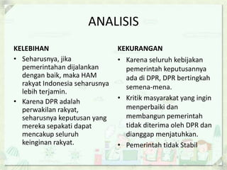 ANALISIS
KELEBIHAN                       KEKURANGAN
• Seharusnya, jika              • Karena seluruh kebijakan
  pemerintahan dijalankan         pemerintah keputusannya
  dengan baik, maka HAM           ada di DPR, DPR bertingkah
  rakyat Indonesia seharusnya     semena-mena.
  lebih terjamin.
• Karena DPR adalah             • Kritik masyarakat yang ingin
  perwakilan rakyat,              menperbaiki dan
  seharusnya keputusan yang       membangun pemerintah
  mereka sepakati dapat           tidak diterima oleh DPR dan
  mencakup seluruh                dianggap menjatuhkan.
  keinginan rakyat.             • Pemerintah tidak Stabil
 