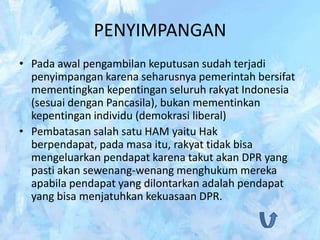 PENYIMPANGAN
• Pada awal pengambilan keputusan sudah terjadi
  penyimpangan karena seharusnya pemerintah bersifat
  mementingkan kepentingan seluruh rakyat Indonesia
  (sesuai dengan Pancasila), bukan mementinkan
  kepentingan individu (demokrasi liberal)
• Pembatasan salah satu HAM yaitu Hak
  berpendapat, pada masa itu, rakyat tidak bisa
  mengeluarkan pendapat karena takut akan DPR yang
  pasti akan sewenang-wenang menghukum mereka
  apabila pendapat yang dilontarkan adalah pendapat
  yang bisa menjatuhkan kekuasaan DPR.
 
