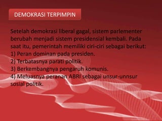 DEMOKRASI TERPIMPIN

Setelah demokrasi liberal gagal, sistem parlementer
berubah menjadi sistem presidensial kembali. Pada
saat itu, pemerintah memiliki ciri-ciri sebagai berikut:
1) Peran dominan pada presiden.
2) Terbatasnya parati politik.
3) Berkembangnya pengaruh komunis.
4) Meluasnya peranan ABRI sebagai unsur-unnsur
sosial politik.
 