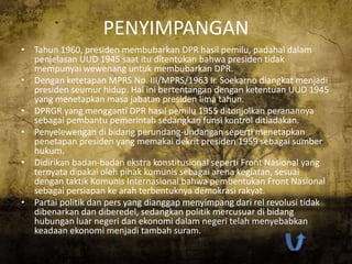 PENYIMPANGAN
• Tahun 1960, presiden membubarkan DPR hasil pemilu, padahal dalam
  penjelasan UUD 1945 saat itu ditentukan bahwa presiden tidak
  mempunyai wewenang untuk membubarkan DPR.
• Dengan ketetapan MPRS No. III/MPRS/1963 Ir. Soekarno diangkat menjadi
  presiden seumur hidup. Hal ini bertentangan dengan ketentuan UUD 1945
  yang menetapkan masa jabatan presiden lima tahun.
• DPRGR yang mengganti DPR hasil pemilu 1955 ditonjolkan peranannya
  sebagai pembantu pemerintah sedangkan funsi kontrol ditiadakan.
• Penyelewengan di bidang perundang-undangan seperti menetapkan
  penetapan presiden yang memakai dekrit presiden 1959 sebagai sumber
  hukum.
• Didirikan badan-badan ekstra konstitusional seperti Front Nasional yang
  ternyata dipakai oleh pihak komunis sebagai arena kegiatan, sesuai
  dengan taktik Komunis Internasional bahwa pembentukan Front Nasional
  sebagai persiapan ke arah terbentuknya demokrasi rakyat.
• Partai politik dan pers yang dianggap menyimpang dari rel revolusi tidak
  dibenarkan dan diberedel, sedangkan politik mercusuar di bidang
  hubungan luar negeri dan ekonomi dalam negeri telah menyebabkan
  keadaan ekonomi menjadi tambah suram.
 