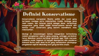 Konservatisme merupakan filsafat politik dan sosial yang
bertujuan menjaga serta melestarikan tradisi, lembaga yang
telah mapan, dan tatanan moral sebagai dasar terciptanya
masyarakat yang stabil. Istilah konservatisme berasal dari
bahasa Latin conservare yang berarti memelihara atau
melestarikan.
Ideologi ini berpandangan bahwa masyarakat berkembang
melalui pengalaman sejarah yang panjang, sehingga perubahan
harus dilakukan secara bertahap (gradual) agar tidak merusak
stabilitas sosial. Gagasan ini banyak dipengaruhi oleh pemikiran
Edmund Burke pada abad ke-18 yang menekankan pentingnya
pengalaman sejarah dibanding teori yang bersifat utopis.
Definisi Konservatisme
 