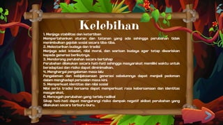 1. Menjaga stabilitas dan ketertiban
Mempertahankan aturan dan tatanan yang ada sehingga perubahan tidak
menimbulkan gejolak sosial secara tiba-tiba.
2. Melestarikan budaya dan tradisi
Menjaga adat istiadat, nilai moral, dan warisan budaya agar tetap diwariskan
kepada generasi berikutnya.
3. Mendorong perubahan secara bertahap
Perubahan dilakukan secara hati-hati sehingga masyarakat memiliki waktu untuk
beradaptasi dan risiko dapat diminimalkan.
4. Menghargai pengalaman masa lalu
Pengalaman dan kebijaksanaan generasi sebelumnya dapat menjadi pedoman
dalam menghadapi persoalan masa kini.
5. Memperkuat identitas dan nilai sosial
Nilai serta tradisi bersama dapat memperkuat rasa kebersamaan dan identitas
masyarakat.
6. Mencegah perubahan yang terlalu radikal
Sikap hati-hati dapat mengurangi risiko dampak negatif akibat perubahan yang
dilakukan secara terburu-buru.
Kelebihan
 