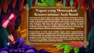 Arab Saudi merupakan salah satu negara yang dikenal menerapkan paham
konservatisme dalam kehidupan bernegara. Pemerintah dan masyarakatnya
sangat menjunjung tinggi nilai-nilai agama, adat istiadat, serta tradisi yang
telah diwariskan sejak lama. Oleh karena itu, berbagai kebijakan di bidang
sosial, pendidikan, dan hukum banyak didasarkan pada nilai-nilai tersebut.
Perubahan sosial di negara ini cenderung berlangsung secara bertahap agar
tidak menghilangkan identitas dan budaya yang telah lama dijaga.
Konservatisme di Arab Saudi memiliki tujuan untuk mempertahankan
stabilitas masyarakat, menjaga moral, serta melestarikan tradisi dan budaya.
Pendukung paham ini percaya bahwa nilai-nilai lama yang telah terbukti baik
sebaiknya tetap dipertahankan. Namun, pendekatan tersebut juga sering
dikritik karena dianggap membatasi perubahan sosial yang lebih cepat dan
membatasi sebagian bentuk kebebasan individu.
Negara yang Menerapkan
Konservatisme: Arab Saudi
 