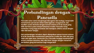 Pancasila sama-sama menghargai nilai agama dan budaya, tetapi lebih
menekankan persatuan dalam keberagaman, musyawarah, dan
keadilan sosial. Berbeda dengan konservatisme di Arab Saudi yang
lebih berfokus pada mempertahankan tradisi, Pancasila tetap
membuka ruang bagi perubahan dan kemajuan selama sesuai dengan
nilai-nilai dasar bangsa.
Dari perbandingan tersebut dapat disimpulkan bahwa konservatisme
di Arab Saudi lebih menekankan pelestarian tradisi dan nilai-nilai yang
telah ada sejak lama. Sementara itu, Pancasila menjaga keseimbangan
antara mempertahankan nilai-nilai luhur bangsa dengan menerima
perubahan yang bermanfaat bagi masyarakat
Perbandingan dengan
Pancasila
 