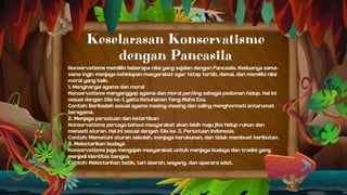 Keselarasan Konservatisme
dengan Pancasila
Konservatisme memiliki beberapa nilai yang sejalan dengan Pancasila. Keduanya sama-
sama ingin menjaga kehidupan masyarakat agar tetap tertib, damai, dan memiliki nilai
moral yang baik.
1. Menghargai agama dan moral
Konservatisme menganggap agama dan moral penting sebagai pedoman hidup. Hal ini
sesuai dengan Sila ke-1, yaitu Ketuhanan Yang Maha Esa.
Contoh: Beribadah sesuai agama masing-masing dan saling menghormati antarumat
beragama.
2. Menjaga persatuan dan ketertiban
Konservatisme percaya bahwa masyarakat akan lebih maju jika hidup rukun dan
menaati aturan. Hal ini sesuai dengan Sila ke-3, Persatuan Indonesia.
Contoh: Mematuhi aturan sekolah, menjaga kerukunan, dan tidak membuat keributan.
3. Melestarikan budaya
Konservatisme juga mengajak masyarakat untuk menjaga budaya dan tradisi yang
menjadi identitas bangsa.
Contoh: Melestarikan batik, tari daerah, wayang, dan upacara adat.
 