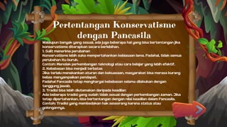 Pertentangan Konservatisme
dengan Pancasila
Walaupun banyak yang sesuai, ada juga beberapa hal yang bisa bertentangan jika
konservatisme diterapkan secara berlebihan.
1. Sulit menerima perubahan
Konservatisme lebih suka mempertahankan kebiasaan lama. Padahal, tidak semua
perubahan itu buruk.
Contoh: Menolak perkembangan teknologi atau cara belajar yang lebih efektif.
2. Kebebasan bisa menjadi terbatas
Jika terlalu menekankan aturan dan kekuasaan, masyarakat bisa merasa kurang
bebas menyampaikan pendapat.
Padahal Pancasila tetap menghargai kebebasan selama dilakukan dengan
tanggung jawab.
3. Tradisi bisa lebih diutamakan daripada keadilan
Ada beberapa tradisi yang sudah tidak sesuai dengan perkembangan zaman. Jika
tetap dipertahankan, bisa bertentangan dengan nilai keadilan dalam Pancasila.
Contoh: Tradisi yang membedakan hak seseorang karena status atau
golongannya.
 