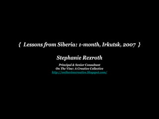 { Lessons from Siberia: 1-month, Irkutsk, 2007 }

                Stephanie Rexroth
                  Principal & Senior Consultant
                On The Vi
                O Th Vine: A Creative C ll ti
                               C    ti Collective
             http://onthevinecreative.blogspot.com/
 