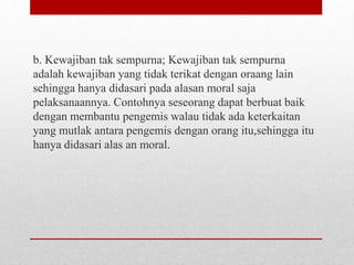 b. Kewajiban tak sempurna; Kewajiban tak sempurna
adalah kewajiban yang tidak terikat dengan oraang lain
sehingga hanya didasari pada alasan moral saja
pelaksanaannya. Contohnya seseorang dapat berbuat baik
dengan membantu pengemis walau tidak ada keterkaitan
yang mutlak antara pengemis dengan orang itu,sehingga itu
hanya didasari alas an moral.
 
