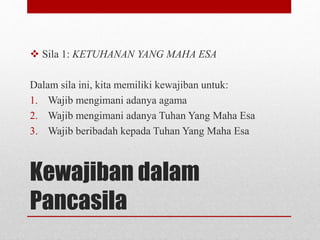 Kewajiban dalam
Pancasila
 Sila 1: KETUHANAN YANG MAHA ESA
Dalam sila ini, kita memiliki kewajiban untuk:
1. Wajib mengimani adanya agama
2. Wajib mengimani adanya Tuhan Yang Maha Esa
3. Wajib beribadah kepada Tuhan Yang Maha Esa
 