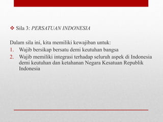  Sila 3: PERSATUAN INDONESIA
Dalam sila ini, kita memiliki kewajiban untuk:
1. Wajib bersikap bersatu demi keutuhan bangsa
2. Wajib memiliki integrasi terhadap seluruh aspek di Indonesia
demi keutuhan dan ketahanan Negara Kesatuan Republik
Indonesia
 