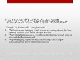  Sila 4: KERAKYATAN YANG DIPIMPIN OLEH HIKMAT
KEBIJAKSANAAN DALAM PERMUSYAWARATAN/PERWAKILAN
Dalam sila ini, kita memiliki kewajiban untuk:
1. Wajib memenuhi tanggung jawab sebagai seorang pemimpin dan/atau
seorang manusia biasa dalam naungan keadilan
2. Wajib menghargai pendapat orang lain dalam bermusyawarah ataupun
dengan tidak bermusyawarah
3. Wajib berpegang teguh kepada dasar hukum jika tidak dapat
dilaksanakannya musyawarah untuk mufakat
 