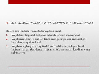  Sila 5: KEADILAN SOSIAL BAGI SELURUH RAKYAT INDONESIA
Dalam sila ini, kita memiliki kewajiban untuk:
1. Wajib bersikap adil terhadap seluruh lapisan masyarakat
2. Wajib memenuhi keadilan tanpa mengurangi atau menambah
keadilan yang dimaksud
3. Wajib menghargai setiap tindakan keadilan terhadap seluruh
lapisan masyarakat dengan tujuan untuk mencapai keadilan yang
sebenarnya
 
