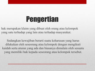 Pengertian
hak merupakan klaim yang dibuat oleh orang atau kelompok
yang satu terhadap yang lain atau terhadap masyarakat.
Sedangkan kewajiban berarti suatu keharusan yang harus
dilakukan oleh seseorang atau kelompok dengan mengikuti
kaidah serta aturan yang ada dan biasanya dimulain oleh sesuatu
yang memiliki hak kepada seseorang atau kelompok tersebut.
 