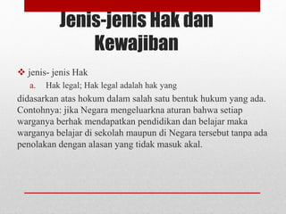 Jenis-jenis Hak dan
Kewajiban
 jenis- jenis Hak
a. Hak legal; Hak legal adalah hak yang
didasarkan atas hokum dalam salah satu bentuk hukum yang ada.
Contohnya: jika Negara mengeluarkna aturan bahwa setiap
warganya berhak mendapatkan pendidikan dan belajar maka
warganya belajar di sekolah maupun di Negara tersebut tanpa ada
penolakan dengan alasan yang tidak masuk akal.
 