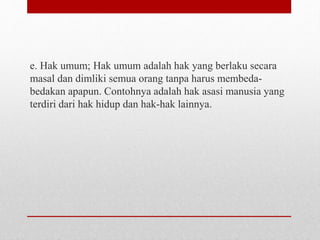 e. Hak umum; Hak umum adalah hak yang berlaku secara
masal dan dimliki semua orang tanpa harus membeda-
bedakan apapun. Contohnya adalah hak asasi manusia yang
terdiri dari hak hidup dan hak-hak lainnya.
 