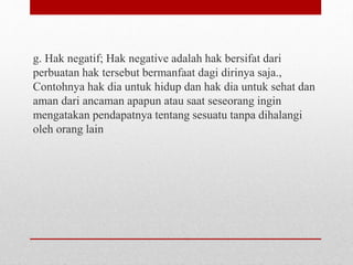 g. Hak negatif; Hak negative adalah hak bersifat dari
perbuatan hak tersebut bermanfaat dagi dirinya saja.,
Contohnya hak dia untuk hidup dan hak dia untuk sehat dan
aman dari ancaman apapun atau saat seseorang ingin
mengatakan pendapatnya tentang sesuatu tanpa dihalangi
oleh orang lain
 