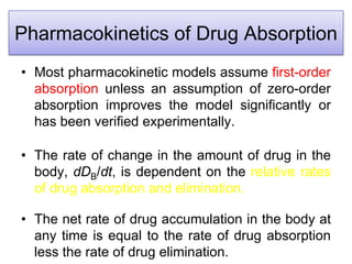 Pharmacokinetics of Drug Absorption
• Most pharmacokinetic models assume first-order
absorption unless an assumption of zero-order
absorption improves the model significantly or
has been verified experimentally.
• The rate of change in the amount of drug in the
body, dDB/dt, is dependent on the relative rates
of drug absorption and elimination.
• The net rate of drug accumulation in the body at
any time is equal to the rate of drug absorption
less the rate of drug elimination.
 