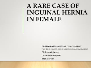 A RARE CASE OF
INGUINAL HERNIA
IN FEMALE
DR. PRIYADARSHAN KONAR, FINAL YEAR PGT
PROF (DR.) P K SAHOO, DR. B. C. SAHOO, DR. SUMAN SAURAV ROUT
PG Dept. of Surgery
IMS & SUM Hospital
Bhubaneswar
 