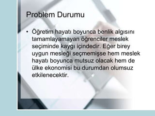 Problem Durumu
• Öğretim hayatı boyunca benlik algısını
tamamlayamayan öğrenciler meslek
seçiminde kaygı içindedir. Eğer birey
uygun mesleği seçmemişse hem meslek
hayatı boyunca mutsuz olacak hem de
ülke ekonomisi bu durumdan olumsuz
etkilenecektir.
 
