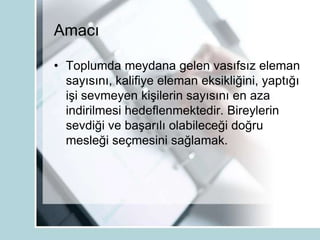 Amacı
• Toplumda meydana gelen vasıfsız eleman
sayısını, kalifiye eleman eksikliğini, yaptığı
işi sevmeyen kişilerin sayısını en aza
indirilmesi hedeflenmektedir. Bireylerin
sevdiği ve başarılı olabileceği doğru
mesleği seçmesini sağlamak.
 
