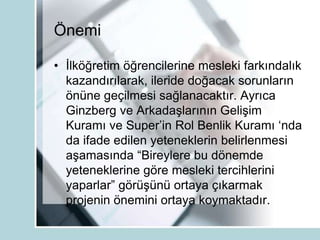 Önemi
• İlköğretim öğrencilerine mesleki farkındalık
kazandırılarak, ileride doğacak sorunların
önüne geçilmesi sağlanacaktır. Ayrıca
Ginzberg ve Arkadaşlarının Gelişim
Kuramı ve Super‟in Rol Benlik Kuramı „nda
da ifade edilen yeteneklerin belirlenmesi
aşamasında “Bireylere bu dönemde
yeteneklerine göre mesleki tercihlerini
yaparlar” görüşünü ortaya çıkarmak
projenin önemini ortaya koymaktadır.
 
