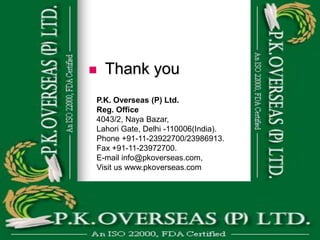    Thank you
P.K. Overseas (P) Ltd.
Reg. Office
4043/2, Naya Bazar,
Lahori Gate, Delhi -110006(India).
Phone +91-11-23922700/23986913.
Fax +91-11-23972700.
E-mail info@pkoverseas.com,
Visit us www.pkoverseas.com
 