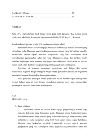 DAFTAR PUSTAKA.................................................................................. 25
LAMPIRAN-LAMPIRAN.......................................................................... 26

ABSTRAK

Juita, 2013 meningkatkan hasil belajar siswa pada mata pelajaran IPA melalui media
pendekatan inkuiri dan demonstrasi (pengamatan) di kelas III SD Negeri 13 Kusambi

Kata-kata kunci : prestasi belajar IPA, media pembelajaran Inkuiri
Pendidikan dewasa ini bahwa upaya pendidikan sumber daya manusia indonesia yang
berkualitas perlu dilakukan secara berkesinambungan manusia yang berkualitas memiliki
karakteristik tertentu seperti wawasan pengetahuan yang luas, kemampuan untuk
menyelesaikan permasalahan sehari-hari yang dihadapinya, sikap dan perilaku positif
terhadap lingkungan sosial maupun lingkungan alam sekitarnya, oleh karena itu guru di
tuntut untuk selalu dan terus berupaya memperbaiki pengelolaan pembelajaran.
Penelitian ini bertujuan mengetahui peningkatan hasil belajar IPA setelah
dilaksanakan kegiatan belajar mengajar dengan model pendekatan inkuiri dan bagaimana
aktivitas siswa dapat dimunculkan dalam pembelajaran.
Hasil penelitian penerapan model pendekatan inkuiri terbukti dapat meningkatkan
prestasi belajar yang di ikuti dengan peningkatan aktivitas siswa serta memunculkan
keterampilan koperatif siswa dalam pembelajaran.

BAB 1
PENDAHULUAN

A. Latar belakang
Pendidikan dewasa ini disadari bahwa upaya pengembangan sumber daya
manusia Indonesia yang berkualitas perlu dilakukan secara berkesinambungan.
Tersedianya sumber daya manusia yang berkualitas dipercaya akan memungkinkan
terbentuknya suatu masyarakat yang lebih baik dalam semua aspek kehidupan.
Manusia yang berkualitas memiliki karakteristik tertentu seperti wawasan
pengetahuan yang luas, kemampuan untuk meyelesaikan permasalahan sehari-hari

 