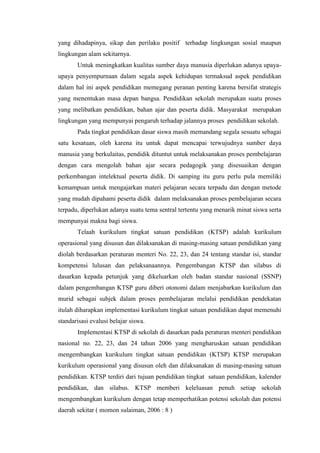 yang dihadapinya, sikap dan perilaku positif terhadap lingkungan sosial maupun
lingkungan alam sekitarnya.
Untuk meningkatkan kualitas sumber daya manusia diperlukan adanya upayaupaya penyempurnaan dalam segala aspek kehidupan termaksud aspek pendidikan
dalam hal ini aspek pendidikan memegang peranan penting karena bersifat strategis
yang menentukan masa depan bangsa. Pendidikan sekolah merupakan suatu proses
yang melibatkan pendidikan, bahan ajar dan peserta didik. Masyarakat merupakan
lingkungan yang mempunyai pengaruh terhadap jalannya proses pendidikan sekolah.
Pada tingkat pendidikan dasar siswa masih memandang segala sesuatu sebagai
satu kesatuan, oleh karena itu untuk dapat mencapai terwujudnya sumber daya
manusia yang berkulaitas, pendidik dituntut untuk melaksanakan proses pembelajaran
dengan cara mengolah bahan ajar secara pedagogik yang disesuaikan dengan
perkembangan intelektual peserta didik. Di samping itu guru perlu pula memiliki
kemampuan untuk mengajarkan materi pelajaran secara terpadu dan dengan metode
yang mudah dipahami peserta didik dalam melaksanakan proses pembelajaran secara
terpadu, diperlukan adanya suatu tema sentral tertentu yang menarik minat siswa serta
mempunyai makna bagi siswa.
Telaah kurikulum tingkat satuan pendidikan (KTSP) adalah kurikulum
operasional yang disusun dan dilaksanakan di masing-masing satuan pendidikan yang
diolah berdasarkan peraturan menteri No. 22, 23, dan 24 tentang standar isi, standar
kompetensi lulusan dan pelaksanaannya. Pengembangan KTSP dan silabus di
dasarkan kepada petunjuk yang dikeluarkan oleh badan standar nasional (SSNP)
dalam pengembangan KTSP guru diberi otonomi dalam menjabarkan kurikulum dan
murid sebagai subjek dalam proses pembelajaran melalui pendidikan pendekatan
itulah diharapkan implementasi kurikulum tingkat satuan pendidikan dapat memenuhi
standarisasi evalusi belajar siswa.
Implementasi KTSP di sekolah di dasarkan pada peraturan menteri pendidikan
nasional no. 22, 23, dan 24 tahun 2006 yang mengharuskan satuan pendidikan
mengembangkan kurikulum tingkat satuan pendidikan (KTSP) KTSP merupakan
kurikulum operasional yang disusun oleh dan dilaksanakan di masing-masing satuan
pendidikan. KTSP terdiri dari tujuan pendidikan tingkat satuan pendidikan, kalender
pendidikan, dan silabus. KTSP memberi keleluasan penuh setiap sekolah
mengembangkan kurikulum dengan tetap memperhatikan potensi sekolah dan potensi
daerah sekitar ( momon sulaiman, 2006 : 8 )

 