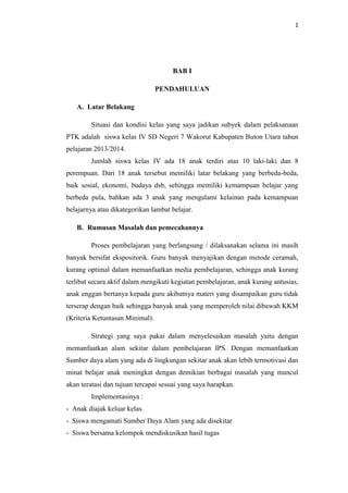 1
BAB I
PENDAHULUAN
A. Latar Belakang
Situasi dan kondisi kelas yang saya jadikan subyek dalam pelaksanaan
PTK adalah siswa kelas IV SD Negeri 7 Wakorut Kabupaten Buton Utara tahun
pelajaran 2013/2014.
Jumlah siswa kelas IV ada 18 anak terdiri atas 10 laki-laki dan 8
perempuan. Dari 18 anak tersebut memiliki latar belakang yang berbeda-beda,
baik sosial, ekonomi, budaya dsb, sehingga memiliki kemampuan belajar yang
berbeda pula, bahkan ada 3 anak yang mengalami kelainan pada kemampuan
belajarnya atau dikategorikan lambat belajar.
B. Rumusan Masalah dan pemecahannya
Proses pembelajaran yang berlangsung / dilaksanakan selama ini masih
banyak bersifat ekspositorik. Guru banyak menyajikan dengan metode ceramah,
kurang optimal dalam memanfaatkan media pembelajaran, sehingga anak kurang
terlibat secara aktif dalam mengikuti kegiatan pembelajaran, anak kurang antusias,
anak enggan bertanya kepada guru akibatnya materi yang disampaikan guru tidak
terserap dengan baik sehingga banyak anak yang memperoleh nilai dibawah KKM
(Kriteria Ketuntasan Minimal).
Strategi yang saya pakai dalam menyelesaikan masalah yaitu dengan
memanfaatkan alam sekitar dalam pembelajaran IPS. Dengan memanfaatkan
Sumber daya alam yang ada di lingkungan sekitar anak akan lebih termotivasi dan
minat belajar anak meningkat dengan demikian berbagai masalah yang muncul
akan teratasi dan tujuan tercapai sesuai yang saya harapkan.
Implementasinya :
- Anak diajak keluar kelas.
- Siswa mengamati Sumber Daya Alam yang ada disekitar
- Siswa bersama kelompok mendiskusikan hasil tugas
 