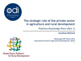 The strategic role of the private sector
  in agriculture and rural development
             Platform Knowledge Piece (Part 1)
                                      Jonathan Mitchell

                                   Wednesday 28th March 2012
        International Fund for Agricultural Development, Rome
                                                            .
 