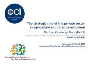 The strategic role of the private sector
  in agriculture and rural development
             Platform Knowledge Piece (Part 2)
                                      Jonathan Mitchell

                                   Wednesday 28th March 2012
        International Fund for Agricultural Development, Rome
                                                            .
 