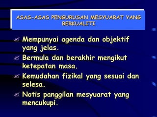 ASAS-ASAS PENGURUSAN MESYUARAT YANG BERKUALITI Mempunyai agenda dan objektif yang jelas. Bermula dan berakhir mengikut ketepatan masa. Kemudahan fizikal yang sesuai dan selesa. Notis panggilan mesyuarat yang mencukupi. 