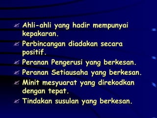 Ahli-ahli yang hadir mempunyai kepakaran. Perbincangan diadakan secara positif. Peranan Pengerusi yang berkesan. Peranan Setiausaha yang berkesan. Minit mesyuarat yang direkodkan dengan tepat. Tindakan susulan yang berkesan.  
