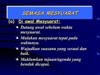 SEMASA MESYUARAT (a) Di awal Mesyuarat: Datang awal sebelum waktu mesyuarat. Mulakan mesyuarat tepat pada waktunya. Wujudkan suasana yang sesuai dan baik. Maklumkan tujuan/agenda yang hendak dicapai. 