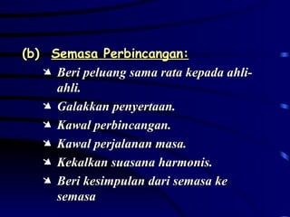 (b) Semasa Perbincangan: Beri peluang sama rata kepada ahli-ahli. Galakkan penyertaan. Kawal perbincangan. Kawal perjalanan masa. Kekalkan suasana harmonis. Beri kesimpulan dari semasa ke semasa 
