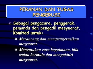 PERANAN DAN TUGAS PENGERUSI Sebagai pengacara, penggerak, pemandu dan pengadil mesyuarat. Komited untuk: Merancang dan mempengerusikan mesyuarat. Menentukan cara bagaimana, bila waktu bermula dan mengakhiri mesyuarat. 