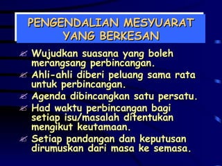 PENGENDALIAN MESYUARAT YANG BERKESAN Wujudkan suasana yang boleh merangsang perbincangan. Ahli-ahli diberi peluang sama rata untuk perbincangan. Agenda dibincangkan satu persatu. Had waktu perbincangan bagi setiap isu/masalah ditentukan mengikut keutamaan. Setiap pandangan dan keputusan dirumuskan dari masa ke semasa. 