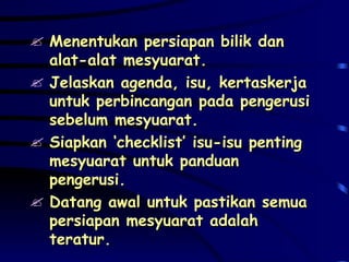 Menentukan persiapan bilik dan alat-alat mesyuarat. Jelaskan agenda, isu, kertaskerja untuk perbincangan pada pengerusi sebelum mesyuarat. Siapkan ‘checklist’ isu-isu penting mesyuarat untuk panduan pengerusi. Datang awal untuk pastikan semua persiapan mesyuarat adalah teratur. 