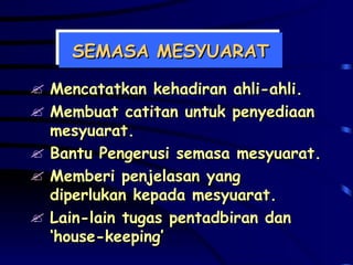 SEMASA MESYUARAT Mencatatkan kehadiran ahli-ahli. Membuat catitan untuk penyediaan mesyuarat. Bantu Pengerusi semasa mesyuarat. Memberi penjelasan yang diperlukan kepada mesyuarat. Lain-lain tugas pentadbiran dan ‘house-keeping’ 