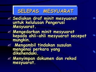 SELEPAS  MESYUARAT Sediakan draf minit mesyuarat untuk kelulusan Pengerusi Mesyuarat. Mengedarkan minit mesyuarat kepada ahli-ahli mesyuarat secepat mungkin. Mengambil tindakan susulan mengenai perkara yang dikehendaki.  Menyimpan dokumen dan rekod mesyuarat. 