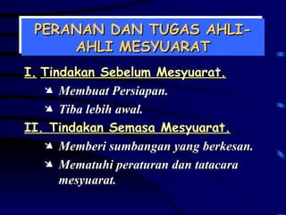 PERANAN DAN TUGAS AHLI-AHLI MESYUARAT I. Tindakan Sebelum Mesyuarat. Membuat Persiapan. Tiba lebih awal. II. Tindakan Semasa Mesyuarat. Memberi sumbangan yang berkesan. Mematuhi peraturan dan tatacara mesyuarat. 