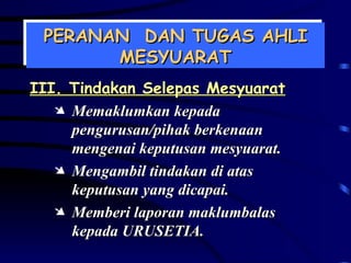 PERANAN  DAN TUGAS AHLI MESYUARAT III. Tindakan Selepas Mesyuarat Memaklumkan kepada pengurusan/pihak berkenaan mengenai keputusan mesyuarat. Mengambil tindakan di atas keputusan yang dicapai. Memberi laporan maklumbalas kepada URUSETIA. 