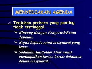 MENYEDIAKAN AGENDA Tentukan perkara yang penting tidak tertinggal. Bincang dengan Pengerusi/Ketua Jabatan. Rujuk kepada minit mesyuarat yang lepas. Sediakan fail/folder khas untuk mendapatkan kertas-kertas dokumen dalam mesyuarat. 