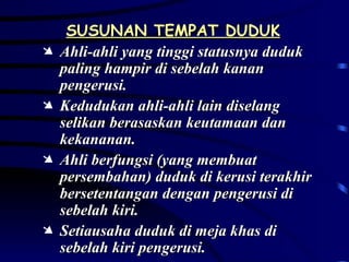 SUSUNAN TEMPAT DUDUK Ahli-ahli yang tinggi statusnya duduk paling hampir di sebelah kanan pengerusi. Kedudukan ahli-ahli lain diselang selikan berasaskan keutamaan dan kekananan. Ahli berfungsi (yang membuat persembahan) duduk di kerusi terakhir bersetentangan dengan pengerusi di sebelah kiri. Setiausaha duduk di meja khas di sebelah kiri pengerusi. 