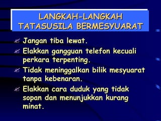 LANGKAH-LANGKAH TATASUSILA BERMESYUARAT Jangan tiba lewat. Elakkan gangguan telefon kecuali perkara terpenting. Tidak meninggalkan bilik mesyuarat tanpa kebenaran. Elakkan cara duduk yang tidak sopan dan menunjukkan kurang minat. 