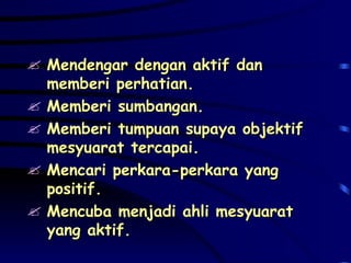 Mendengar dengan aktif dan memberi perhatian. Memberi sumbangan. Memberi tumpuan supaya objektif mesyuarat tercapai. Mencari perkara-perkara yang positif. Mencuba menjadi ahli mesyuarat yang aktif. 
