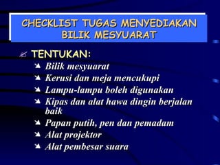 CHECKLIST TUGAS MENYEDIAKAN BILIK MESYUARAT TENTUKAN: Bilik mesyuarat Kerusi dan meja mencukupi Lampu-lampu boleh digunakan Kipas dan alat hawa dingin berjalan baik Papan putih, pen dan pemadam Alat projektor Alat pembesar suara 