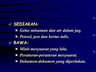 SEDIAKAN: Gelas minuman dan air dalam jug. Pensel, pen dan kertas tulis. BAWA: Minit mesyuarat yang lalu. Peraturan-peraturan mesyuarat. Dokumen-dokumen yang diperlukan. 